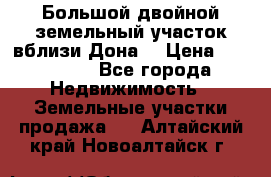  Большой двойной земельный участок вблизи Дона. › Цена ­ 760 000 - Все города Недвижимость » Земельные участки продажа   . Алтайский край,Новоалтайск г.